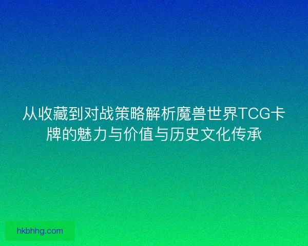 从收藏到对战策略解析魔兽世界TCG卡牌的魅力与价值与历史文化传承