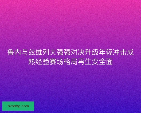 鲁内与兹维列夫强强对决升级年轻冲击成熟经验赛场格局再生变全面